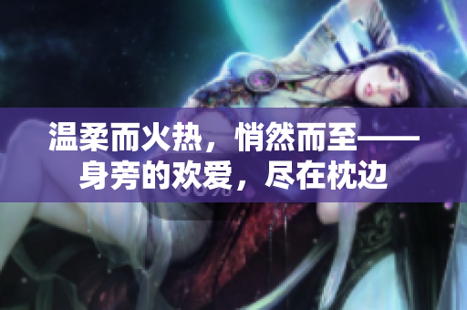 温柔而火热，悄然而至——身旁的欢爱，尽在枕边