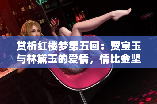 赏析红楼梦第五回：贾宝玉与林黛玉的爱情，情比金坚的故事