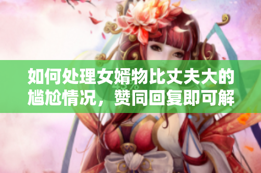 如何处理女婿物比丈夫大的尴尬情况，赞同回复即可解决！