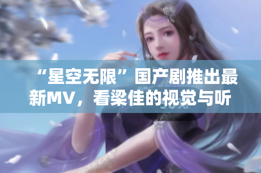 “星空无限”国产剧推出最新MV，看梁佳的视觉与听觉双重震撼！