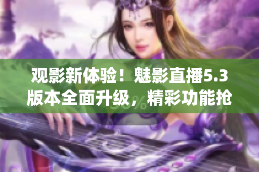 观影新体验！魅影直播5.3版本全面升级，精彩功能抢先体验(1)