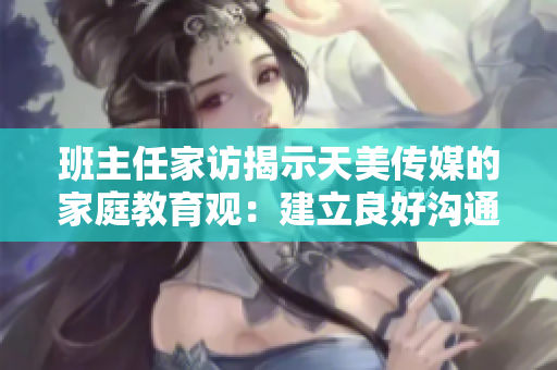 班主任家访揭示天美传媒的家庭教育观：建立良好沟通与合作艺术