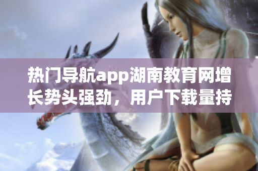 热门导航app湖南教育网增长势头强劲，用户下载量持续高涨(1)