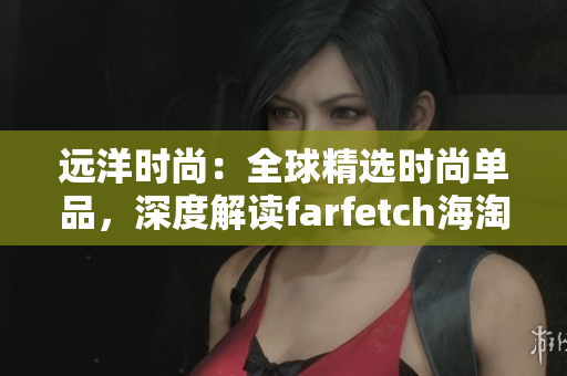 远洋时尚：全球精选时尚单品，深度解读farfetch海淘网站