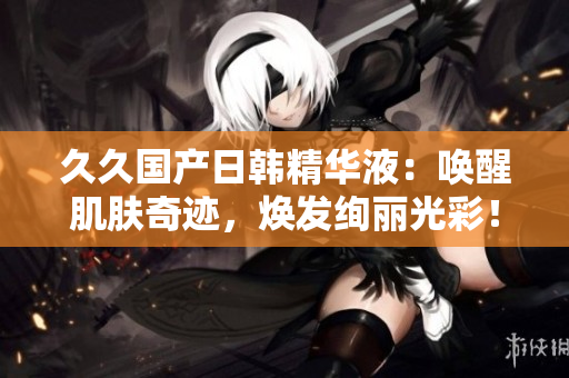 久久国产日韩精华液：唤醒肌肤奇迹，焕发绚丽光彩！