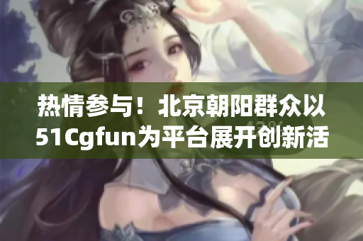 热情参与！北京朝阳群众以51Cgfun为平台展开创新活动！