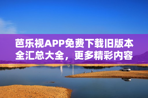 芭乐视APP免费下载旧版本全汇总大全，更多精彩内容尽在其中