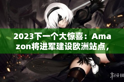 2023下一个大惊喜：Amazon将进军建设欧洲站点，掀起新一轮电商竞争