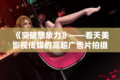 《突破想象力》——看天美影视传媒的高超广告片拍摄技巧