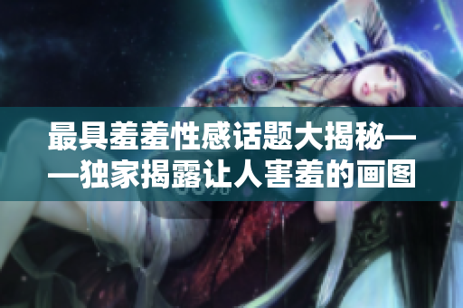 最具羞羞性感话题大揭秘——独家揭露让人害羞的画图片（含图片）