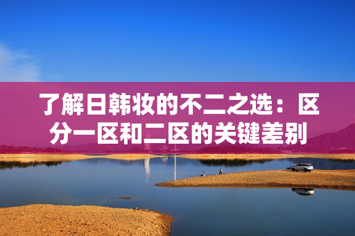 了解日韩妆的不二之选：区分一区和二区的关键差别