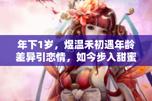 年下1岁，煜温禾初遇年龄差异引恋情，如今步入甜蜜恋爱