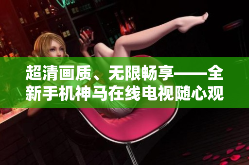 超清画质、无限畅享——全新手机神马在线电视随心观 