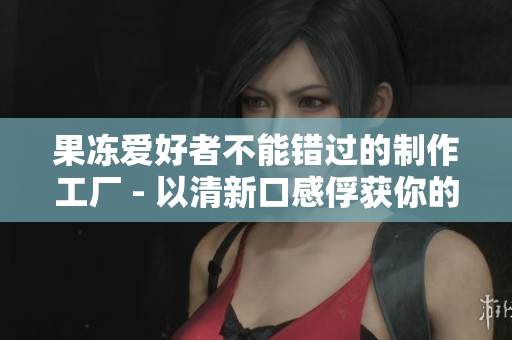 果冻爱好者不能错过的制作工厂 - 以清新口感俘获你的味蕾！