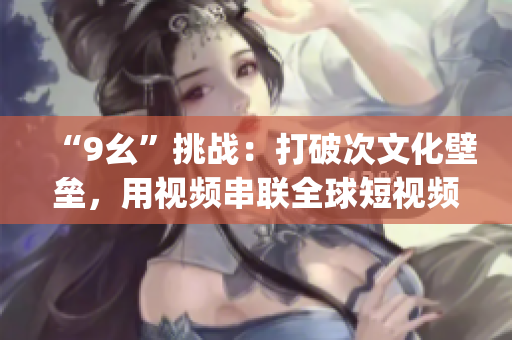 “9幺”挑战：打破次文化壁垒，用视频串联全球短视频助力全球化(1)