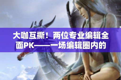 大咖互撕！两位专业编辑全面PK——一场编辑圈内的巅峰对决