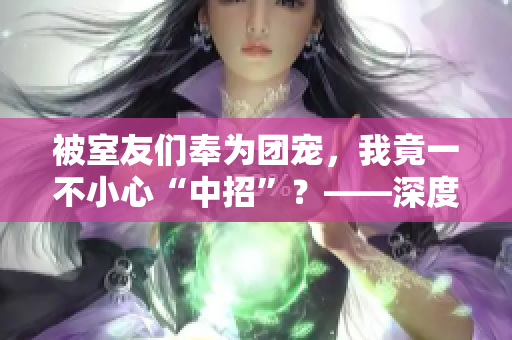 被室友们奉为团宠，我竟一不小心“中招”？——深度揭秘校园室友生活