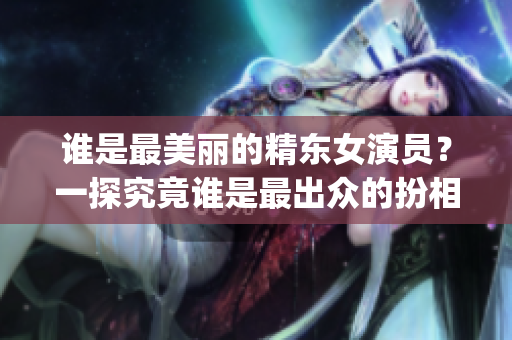 谁是最美丽的精东女演员？一探究竟谁是最出众的扮相者(1)