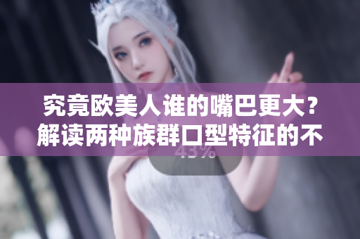 究竟欧美人谁的嘴巴更大？解读两种族群口型特征的不同之处
