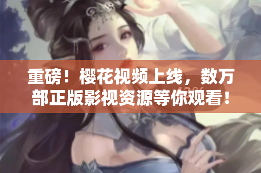 重磅！樱花视频上线，数万部正版影视资源等你观看！