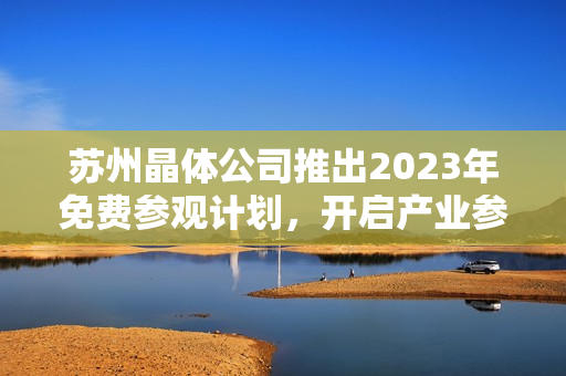 苏州晶体公司推出2023年免费参观计划，开启产业参观新体验