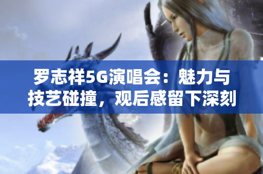 罗志祥5G演唱会：魅力与技艺碰撞，观后感留下深刻印象