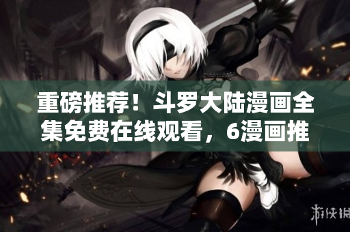 重磅推荐！斗罗大陆漫画全集免费在线观看，6漫画推出新一季大热动漫