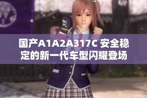 国产A1A2A317C 安全稳定的新一代车型闪耀登场