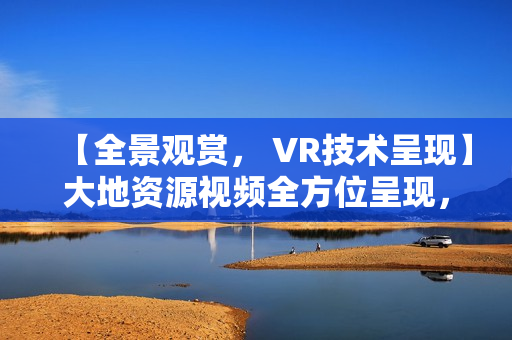 【全景观赏， VR技术呈现】大地资源视频全方位呈现，让你身临其境