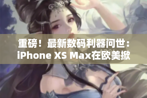 重磅！最新数码利器问世：iPhone XS Max在欧美掀起购买热潮