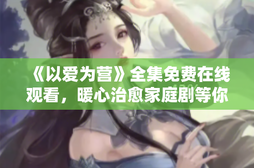 《以爱为营》全集免费在线观看，暖心治愈家庭剧等你来追！