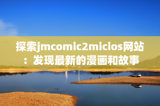 探索jmcomic2micios网站：发现最新的漫画和故事