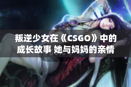 叛逆少女在《CSGO》中的成长故事 她与妈妈的亲情之旅(1)