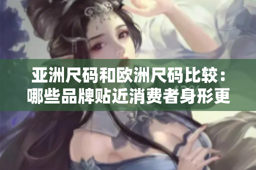 亚洲尺码和欧洲尺码比较：哪些品牌贴近消费者身形更好？