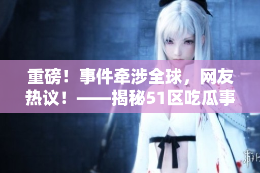 重磅！事件牵涉全球，网友热议！——揭秘51区吃瓜事件始末！