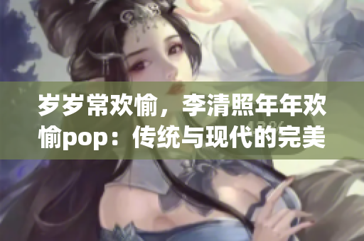 岁岁常欢愉，李清照年年欢愉pop：传统与现代的完美碰撞