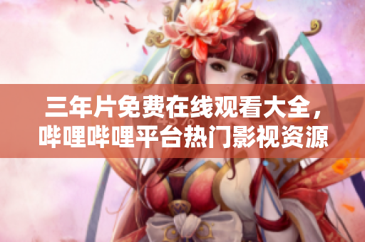 三年片免费在线观看大全，哔哩哔哩平台热门影视资源推荐