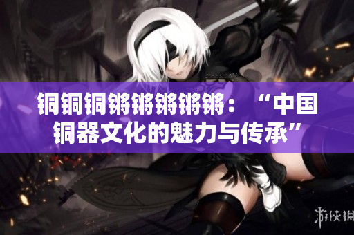 铜铜铜锵锵锵锵锵：“中国铜器文化的魅力与传承”