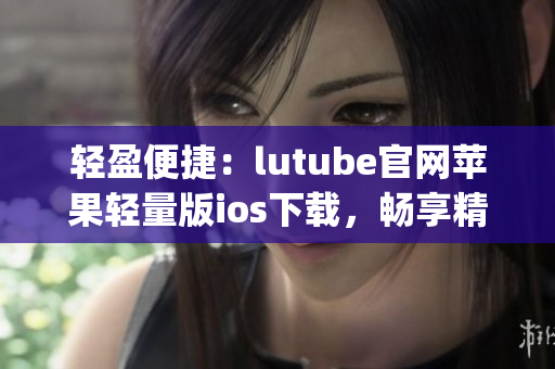 轻盈便捷：lutube官网苹果轻量版ios下载，畅享精彩视频体验(1)