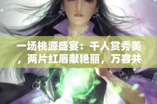 一场桃源盛宴：千人赏秀美，两片红唇献艳丽，万客共度欢愉