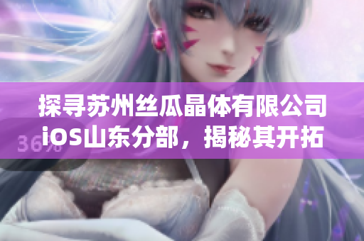 探寻苏州丝瓜晶体有限公司iOS山东分部，揭秘其开拓晶体市场之路(1)