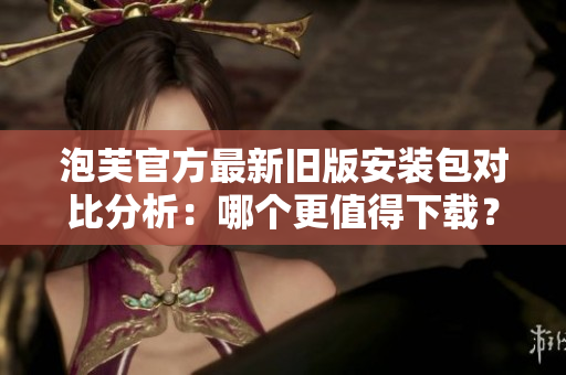 泡芙官方最新旧版安装包对比分析：哪个更值得下载？