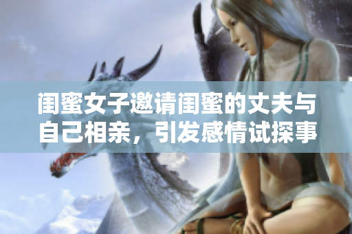 闺蜜女子邀请闺蜜的丈夫与自己相亲，引发感情试探事件