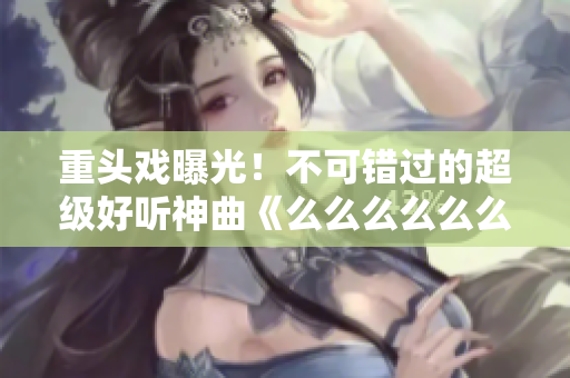重头戏曝光！不可错过的超级好听神曲《么么么么么么么》