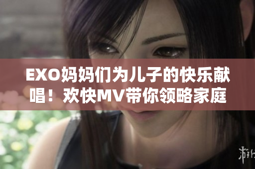 EXO妈妈们为儿子的快乐献唱！欢快MV带你领略家庭幸福
