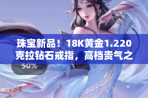 珠宝新品！18K黄金1.220克拉钻石戒指，高档贵气之选