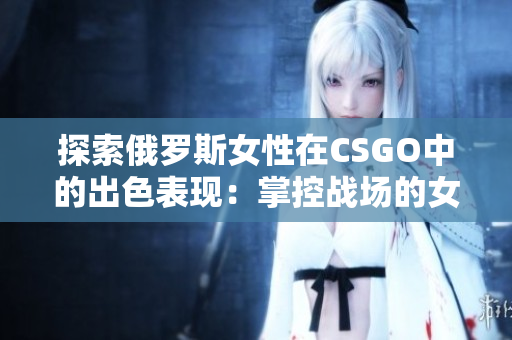 探索俄罗斯女性在CSGO中的出色表现：掌控战场的女神崛起！