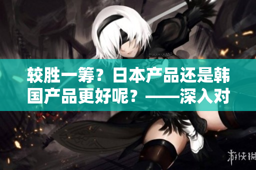 较胜一筹？日本产品还是韩国产品更好呢？——深入对比评析