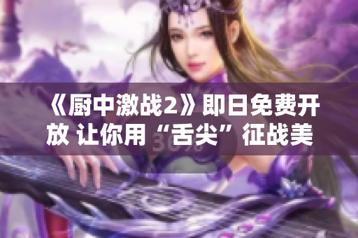 《厨中激战2》即日免费开放 让你用“舌尖”征战美食殿堂