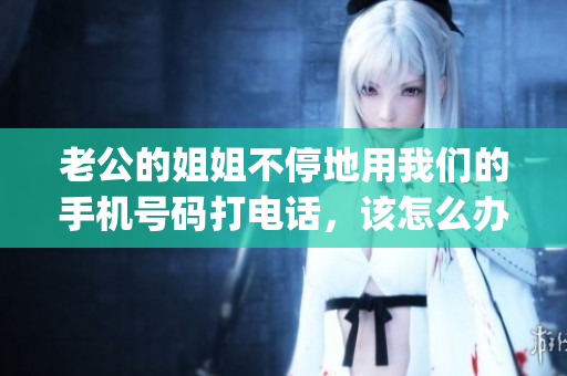老公的姐姐不停地用我们的手机号码打电话，该怎么办？(1)